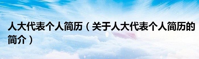 人大代表個人簡歷（關(guān)于人大代表個人簡歷的簡介）