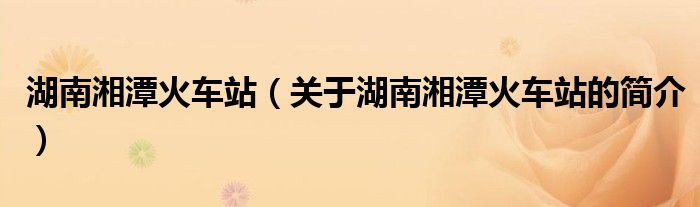 湖南湘潭火車站（關(guān)于湖南湘潭火車站的簡(jiǎn)介）