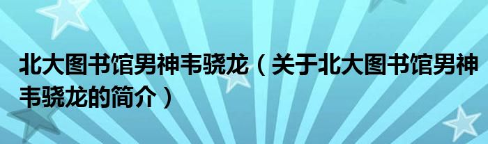 北大圖書館男神韋驍龍（關于北大圖書館男神韋驍龍的簡介）