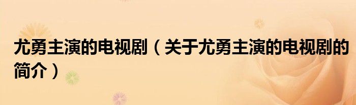 尤勇主演的電視?。P(guān)于尤勇主演的電視劇的簡介）