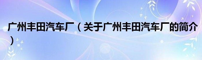 廣州豐田汽車(chē)廠（關(guān)于廣州豐田汽車(chē)廠的簡(jiǎn)介）