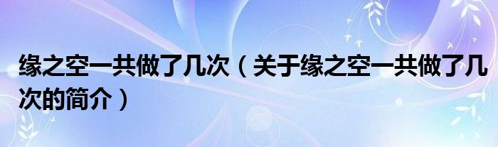 緣之空一共做了幾次（關于緣之空一共做了幾次的簡介）