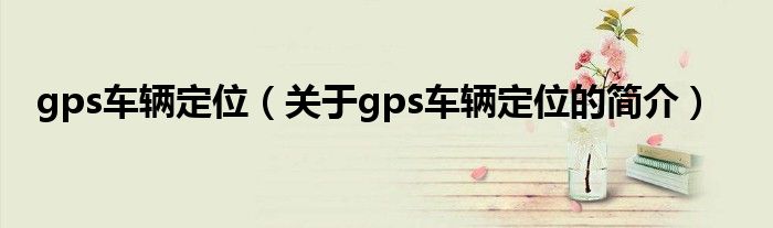 gps車(chē)輛定位（關(guān)于gps車(chē)輛定位的簡(jiǎn)介）