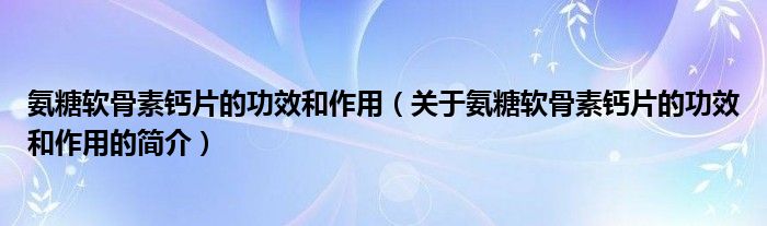 氨糖軟骨素鈣片的功效和作用（關于氨糖軟骨素鈣片的功效和作用的簡介）