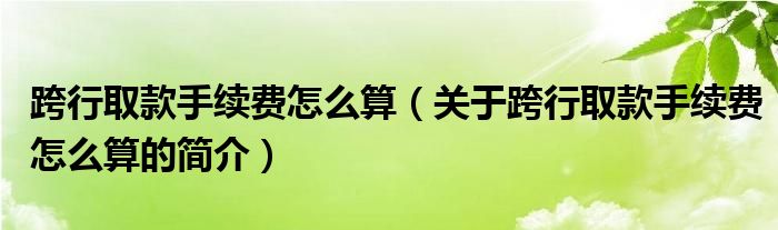 跨行取款手續(xù)費(fèi)怎么算（關(guān)于跨行取款手續(xù)費(fèi)怎么算的簡(jiǎn)介）