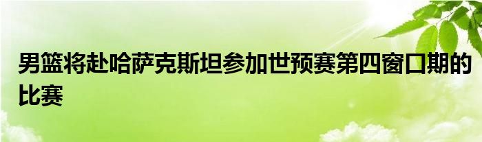 男籃將赴哈薩克斯坦參加世預(yù)賽第四窗口期的比賽