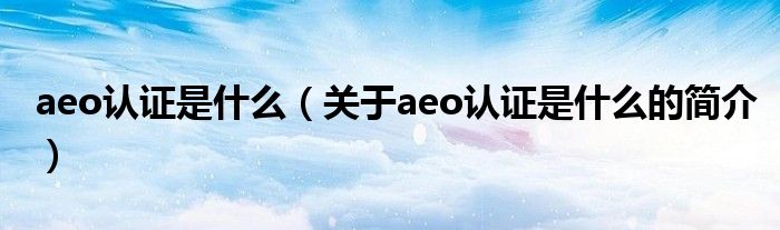 aeo認(rèn)證是什么（關(guān)于aeo認(rèn)證是什么的簡(jiǎn)介）