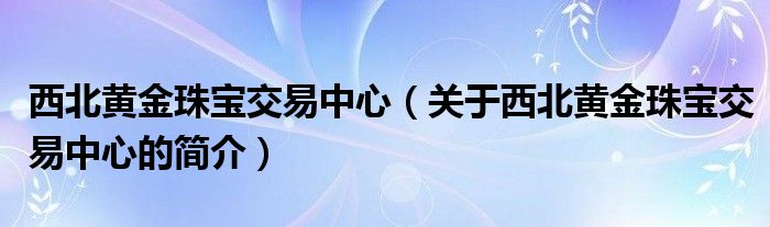 西北黃金珠寶交易中心（關(guān)于西北黃金珠寶交易中心的簡介）