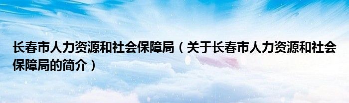 長春市人力資源和社會保障局（關(guān)于長春市人力資源和社會保障局的簡介）