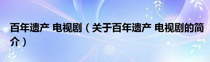 百年遺產(chǎn) 電視?。P(guān)于百年遺產(chǎn) 電視劇的簡(jiǎn)介）