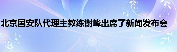 北京國安隊(duì)代理主教練謝峰出席了新聞發(fā)布會