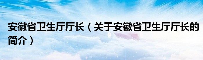 安徽省衛(wèi)生廳廳長（關于安徽省衛(wèi)生廳廳長的簡介）