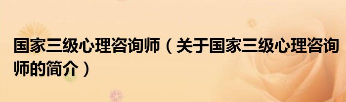 國(guó)家三級(jí)心理咨詢師（關(guān)于國(guó)家三級(jí)心理咨詢師的簡(jiǎn)介）