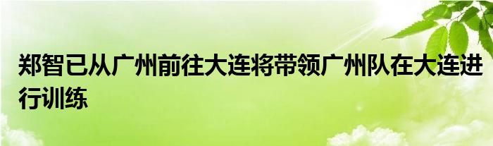 鄭智已從廣州前往大連將帶領(lǐng)廣州隊在大連進(jìn)行訓(xùn)練