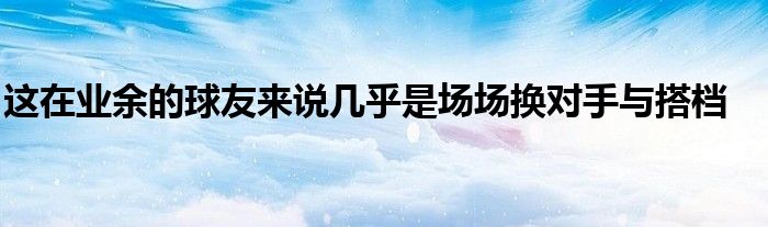 這在業(yè)余的球友來說幾乎是場場換對手與搭檔