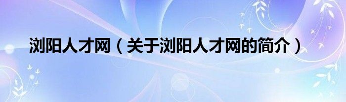 瀏陽人才網(wǎng)（關(guān)于瀏陽人才網(wǎng)的簡介）