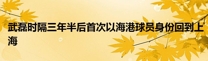 武磊時隔三年半后首次以海港球員身份回到上海