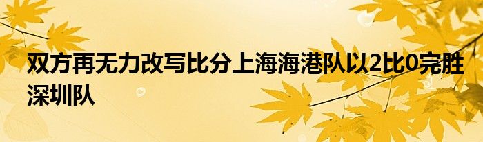 雙方再無(wú)力改寫比分上海海港隊(duì)以2比0完勝深圳隊(duì)