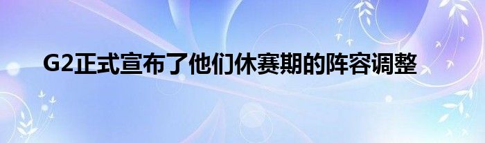 G2正式宣布了他們休賽期的陣容調整