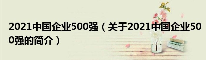 2021中國(guó)企業(yè)500強(qiáng)（關(guān)于2021中國(guó)企業(yè)500強(qiáng)的簡(jiǎn)介）