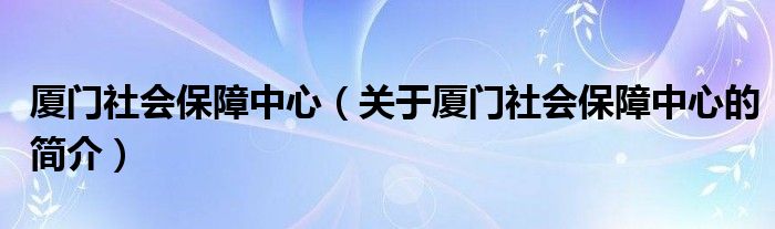 廈門(mén)社會(huì)保障中心（關(guān)于廈門(mén)社會(huì)保障中心的簡(jiǎn)介）