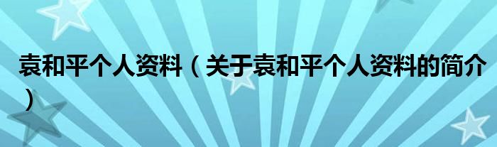 袁和平個人資料（關(guān)于袁和平個人資料的簡介）