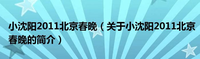 小沈陽2011北京春晚（關(guān)于小沈陽2011北京春晚的簡(jiǎn)介）