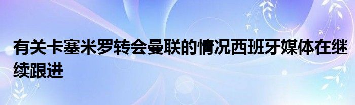 有關卡塞米羅轉(zhuǎn)會曼聯(lián)的情況西班牙媒體在繼續(xù)跟進