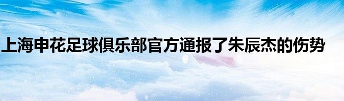 上海申花足球俱樂部官方通報了朱辰杰的傷勢