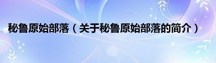 秘魯原始部落（關(guān)于秘魯原始部落的簡(jiǎn)介）