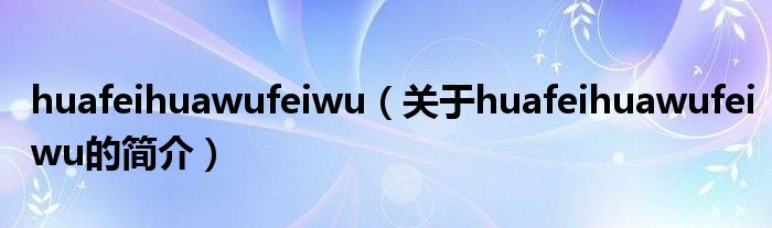 huafeihuawufeiwu（關(guān)于huafeihuawufeiwu的簡介）