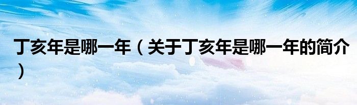 丁亥年是哪一年（關(guān)于丁亥年是哪一年的簡(jiǎn)介）