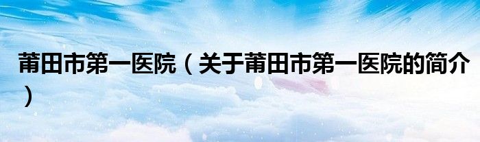 莆田市第一醫(yī)院（關于莆田市第一醫(yī)院的簡介）