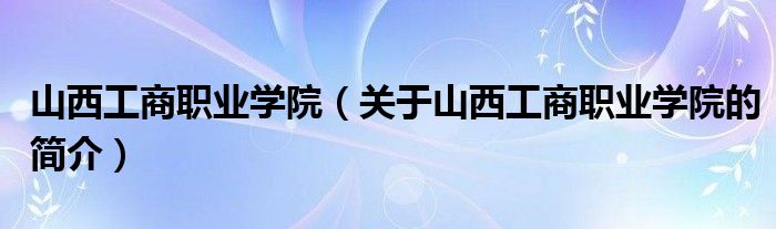 山西工商職業(yè)學(xué)院（關(guān)于山西工商職業(yè)學(xué)院的簡介）