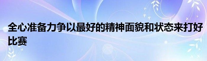 全心準(zhǔn)備力爭(zhēng)以最好的精神面貌和狀態(tài)來(lái)打好比賽