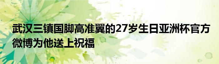 武漢三鎮(zhèn)國腳高準(zhǔn)翼的27歲生日亞洲杯官方微博為他送上祝福