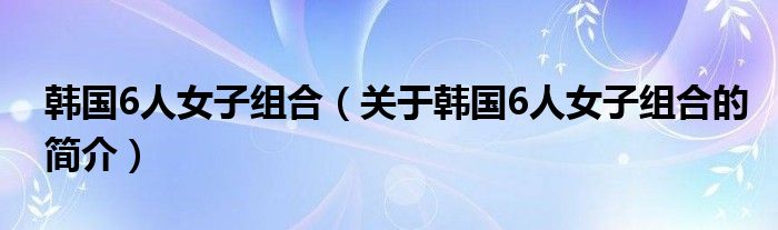 韓國6人女子組合（關(guān)于韓國6人女子組合的簡介）