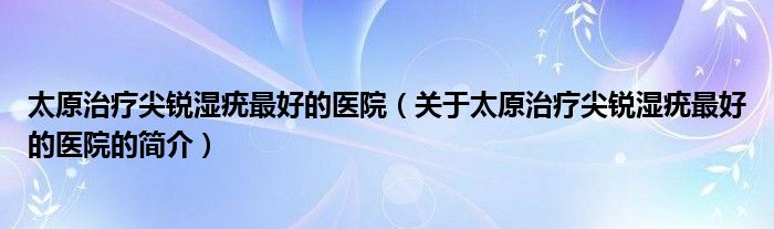 太原治療尖銳濕疣最好的醫(yī)院（關(guān)于太原治療尖銳濕疣最好的醫(yī)院的簡(jiǎn)介）