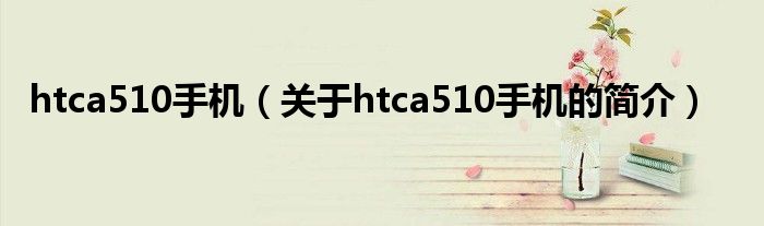 htca510手機(jī)（關(guān)于htca510手機(jī)的簡(jiǎn)介）