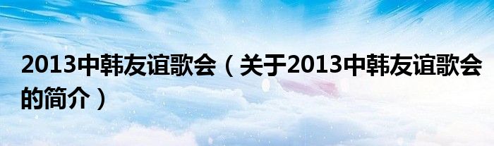 2013中韓友誼歌會(huì)（關(guān)于2013中韓友誼歌會(huì)的簡介）