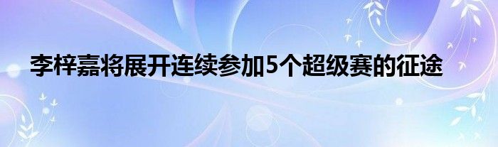 李梓嘉將展開(kāi)連續(xù)參加5個(gè)超級(jí)賽的征途