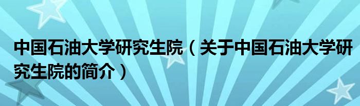 中國石油大學研究生院（關于中國石油大學研究生院的簡介）