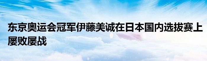 東京奧運會冠軍伊藤美誠在日本國內(nèi)選拔賽上屢敗屢戰(zhàn)