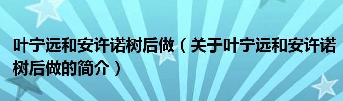 葉寧遠和安許諾樹后做（關(guān)于葉寧遠和安許諾樹后做的簡介）