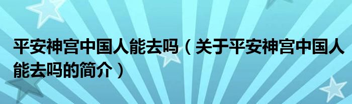 平安神宮中國人能去嗎（關(guān)于平安神宮中國人能去嗎的簡介）