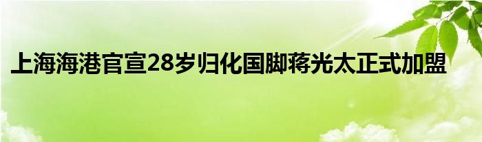 上海海港官宣28歲歸化國(guó)腳蔣光太正式加盟