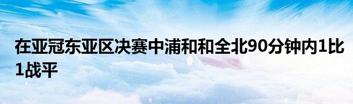 在亞冠東亞區(qū)決賽中浦和和全北90分鐘內(nèi)1比1戰(zhàn)平