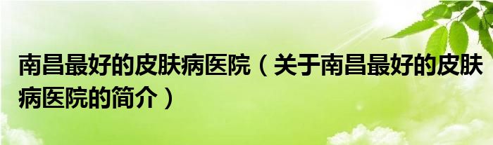 南昌最好的皮膚病醫(yī)院（關(guān)于南昌最好的皮膚病醫(yī)院的簡(jiǎn)介）