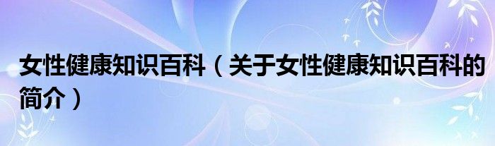 女性健康知識(shí)百科（關(guān)于女性健康知識(shí)百科的簡(jiǎn)介）