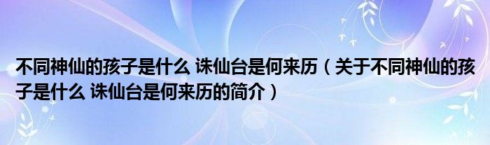 不同神仙的孩子是什么 誅仙臺(tái)是何來(lái)歷（關(guān)于不同神仙的孩子是什么 誅仙臺(tái)是何來(lái)歷的簡(jiǎn)介）